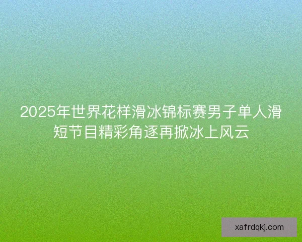2025年世界花样滑冰锦标赛男子单人滑短节目精彩角逐再掀冰上风云