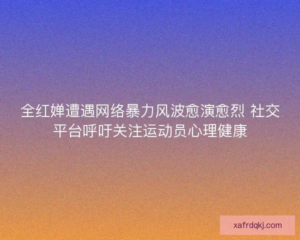 全红婵遭遇网络暴力风波愈演愈烈 社交平台呼吁关注运动员心理健康