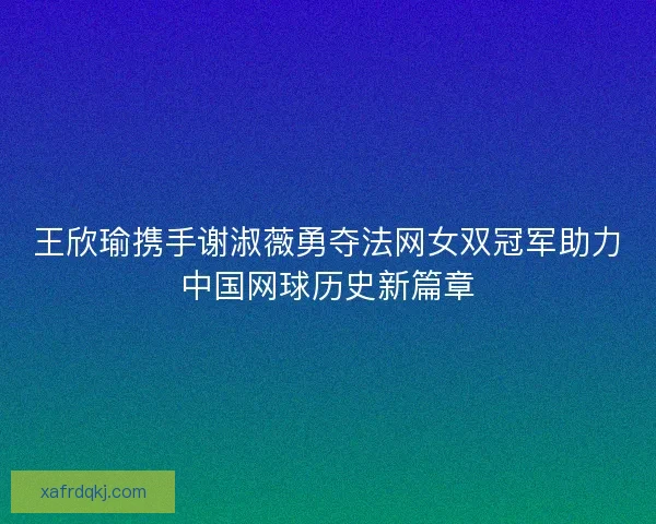 王欣瑜携手谢淑薇勇夺法网女双冠军助力中国网球历史新篇章