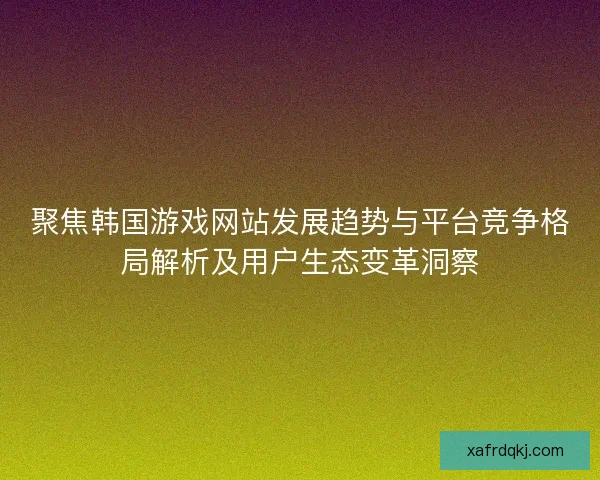聚焦韩国游戏网站发展趋势与平台竞争格局解析及用户生态变革洞察