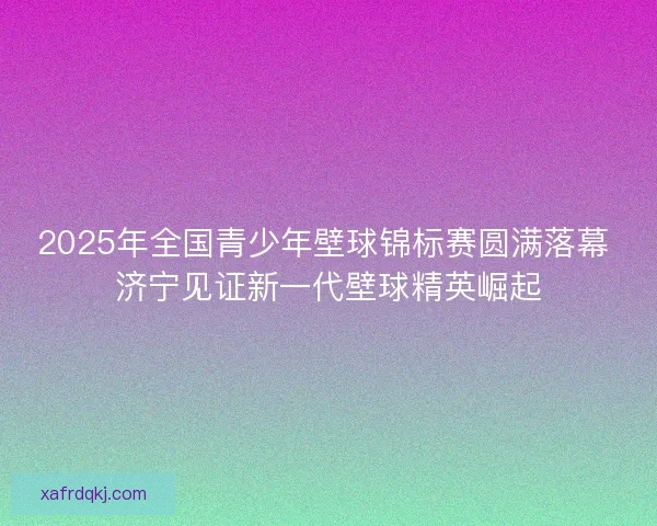 2025年全国青少年壁球锦标赛圆满落幕 济宁见证新一代壁球精英崛起 2025年全国青少年壁球锦标赛圆满落幕 济宁见证新一代壁球精英崛起