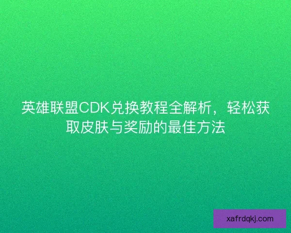 英雄联盟CDK兑换教程全解析，轻松获取皮肤与奖励的最佳方法
