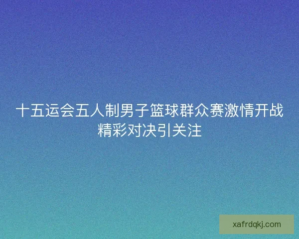 十五运会五人制男子篮球群众赛激情开战精彩对决引关注
