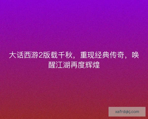 大话西游2版载千秋,重现经典传奇,唤醒江湖再度辉煌 大话西游2版载千秋,重现经典传奇,唤醒江湖再度辉煌