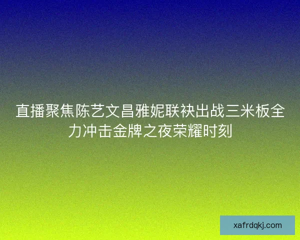 直播聚焦陈艺文昌雅妮联袂出战三米板全力冲击金牌之夜荣耀时刻 直播聚焦陈艺文昌雅妮联袂出战三米板全力冲击金牌之夜荣耀时刻