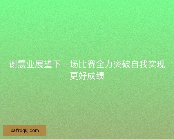 谢震业展望下一场比赛全力突破自我实现更好成绩 谢震业展望下一场比赛全力突破自我实现更好成绩