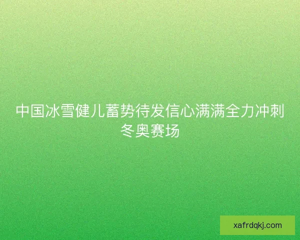 中国冰雪健儿蓄势待发信心满满全力冲刺冬奥赛场
