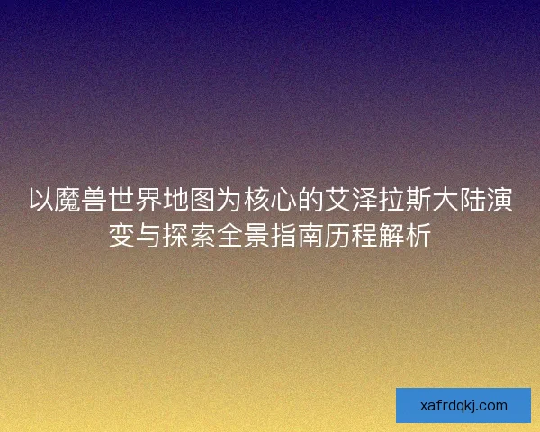 以魔兽世界地图为核心的艾泽拉斯大陆演变与探索全景指南历程解析 以魔兽世界地图为核心的艾泽拉斯大陆演变与探索全景指南历程解析
