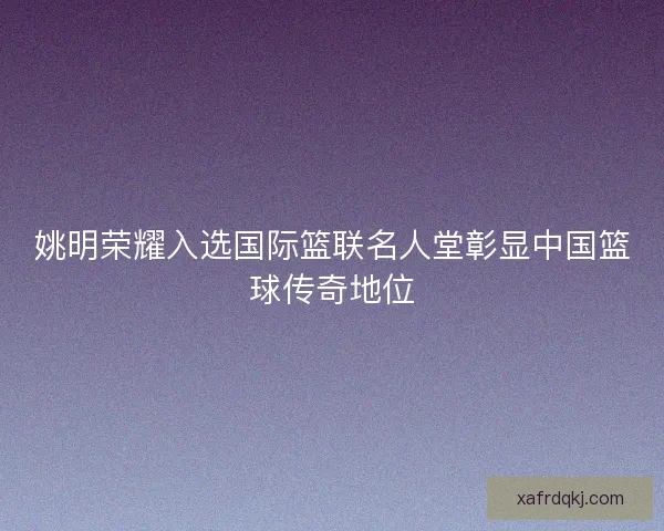 姚明荣耀入选国际篮联名人堂彰显中国篮球传奇地位