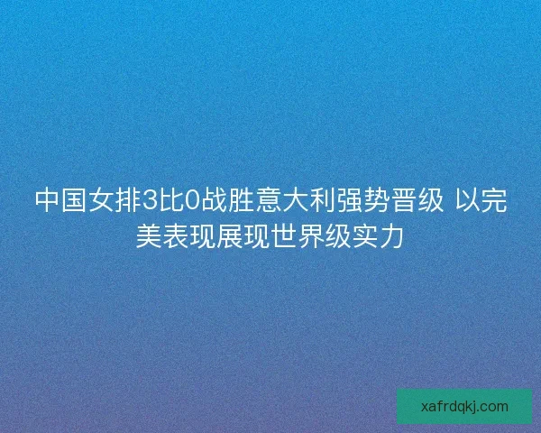 中国女排3比0战胜意大利强势晋级 以完美表现展现世界级实力 中国女排3比0战胜意大利强势晋级 以完美表现展现世界级实力
