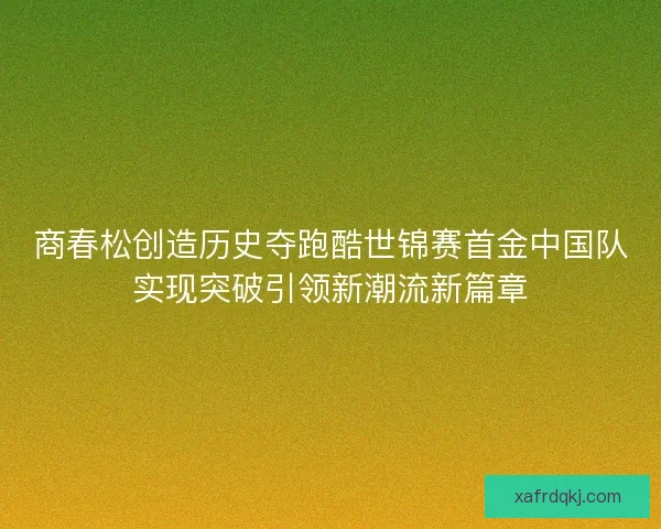 商春松创造历史夺跑酷世锦赛首金中国队实现突破引领新潮流新篇章