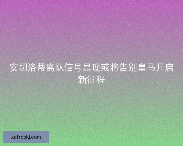 安切洛蒂离队信号显现或将告别皇马开启新征程 安切洛蒂离队信号显现或将告别皇马开启新征程