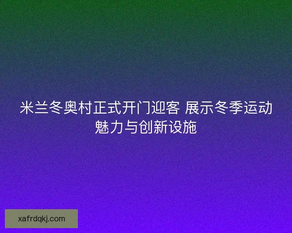 米兰冬奥村正式开门迎客 展示冬季运动魅力与创新设施 米兰冬奥村正式开门迎客 展示冬季运动魅力与创新设施