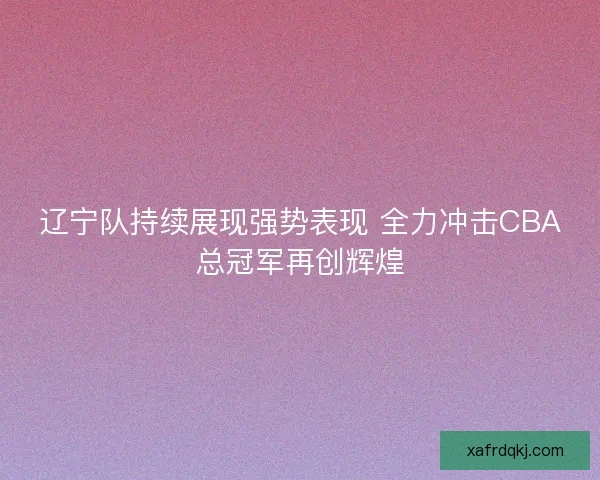 辽宁队持续展现强势表现 全力冲击CBA总冠军再创辉煌 辽宁队持续展现强势表现 全力冲击CBA总冠军再创辉煌