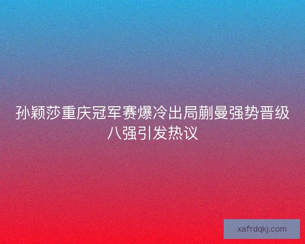 孙颖莎重庆冠军赛爆冷出局蒯曼强势晋级八强引发热议
