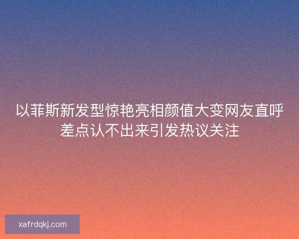 以菲斯新发型惊艳亮相颜值大变网友直呼差点认不出来引发热议关注