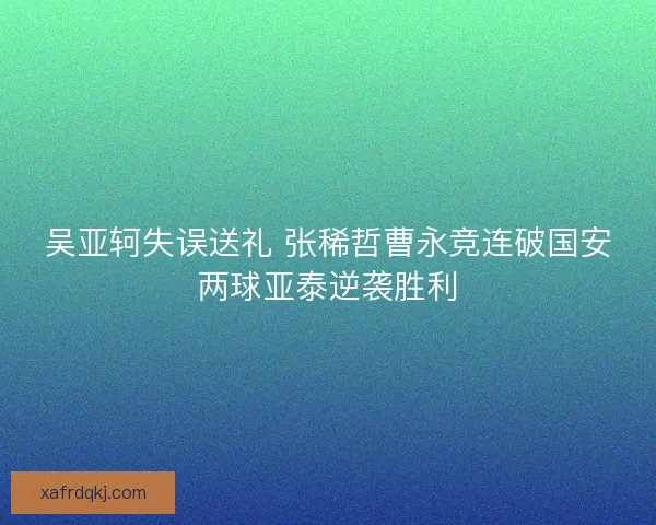吴亚轲失误送礼 张稀哲曹永竞连破国安两球亚泰逆袭胜利