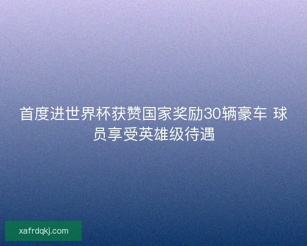 首度进世界杯获赞国家奖励30辆豪车 球员享受英雄级待遇 首度进世界杯获赞国家奖励30辆豪车 球员享受英雄级待遇