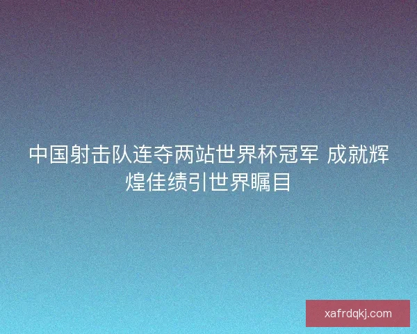 中国射击队连夺两站世界杯冠军 成就辉煌佳绩引世界瞩目 中国射击队连夺两站世界杯冠军 成就辉煌佳绩引世界瞩目