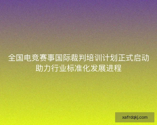 全国电竞赛事国际裁判培训计划正式启动助力行业标准化发展进程